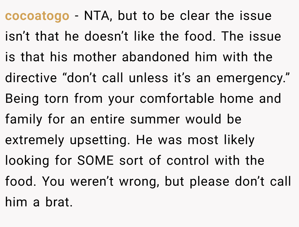 cocoatogo − NTA, but to be clear the issue isn’t that he doesn’t like the food. The issue is that his mother abandoned him with the directive “don’t call unless it’s an emergency.” Being torn from your comfortable home and family for an entire summer would be extremely upsetting. He was most likely looking for SOME sort of control with the food. You weren’t wrong, but please don’t call him a brat.