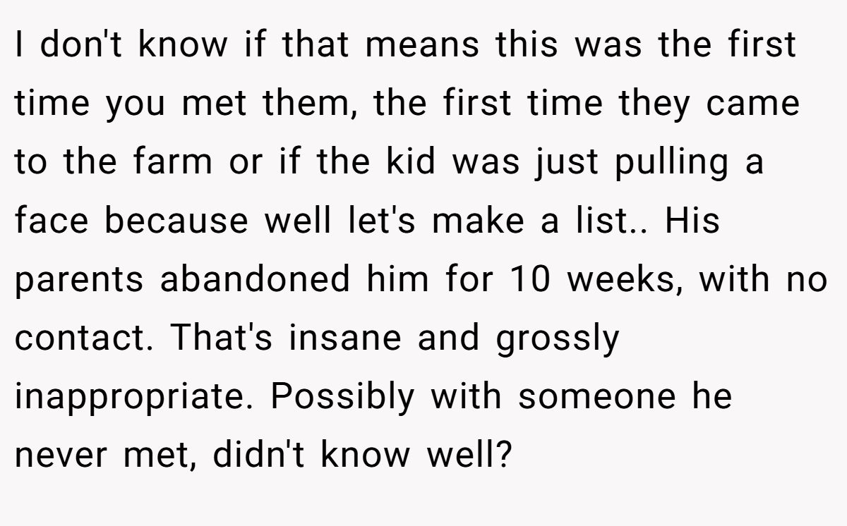 I don't know if that means this was the first time you met them, the first time they came to the farm or if the kid was just pulling a face because well let's make a list.. His parents abandoned him for 10 weeks, with no contact. That's insane and grossly inappropriate. Possibly with someone he never met, didn't know well?