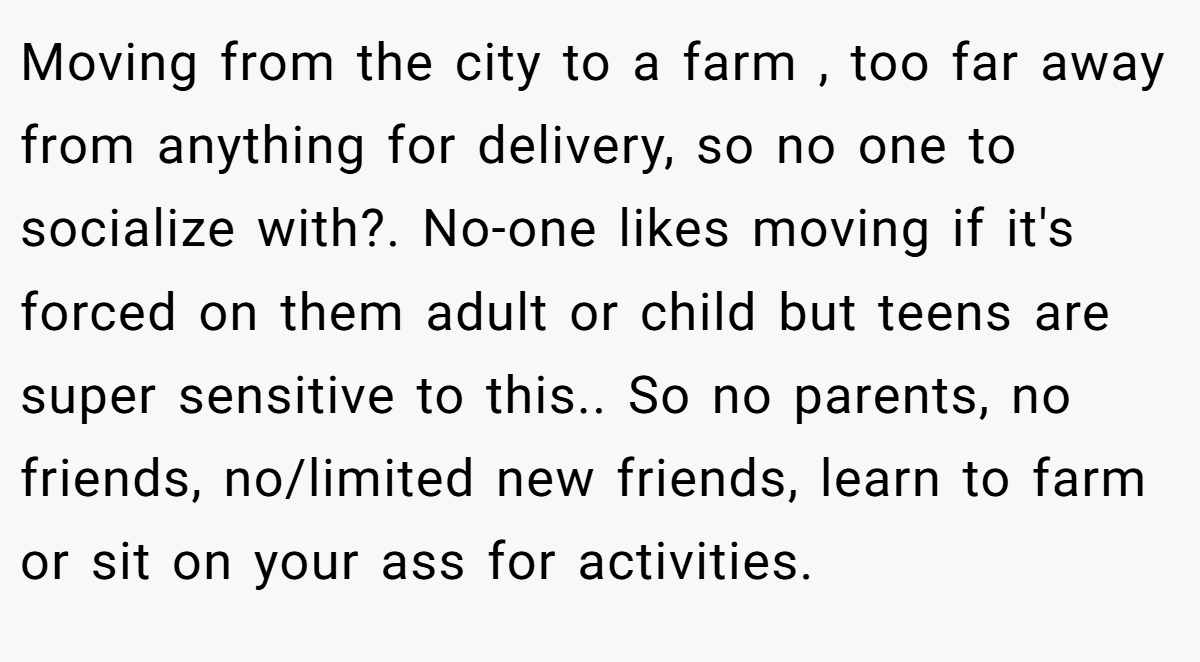 Moving from the city to a farm , too far away from anything for delivery, so no one to socialize with?. No-one likes moving if it's forced on them adult or child but teens are super sensitive to this.. So no parents, no friends, no/limited new friends, learn to farm or sit on your ass for activities.