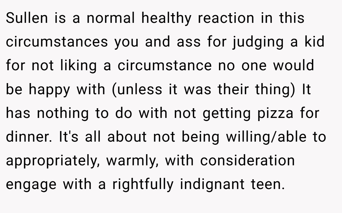 Sullen is a normal healthy reaction in this circumstances you and ass for judging a kid for not liking a circumstance no one would be happy with (unless it was their thing) It has nothing to do with not getting pizza for dinner. It's all about not being willing/able to appropriately, warmly, with consideration engage with a rightfully indignant teen.