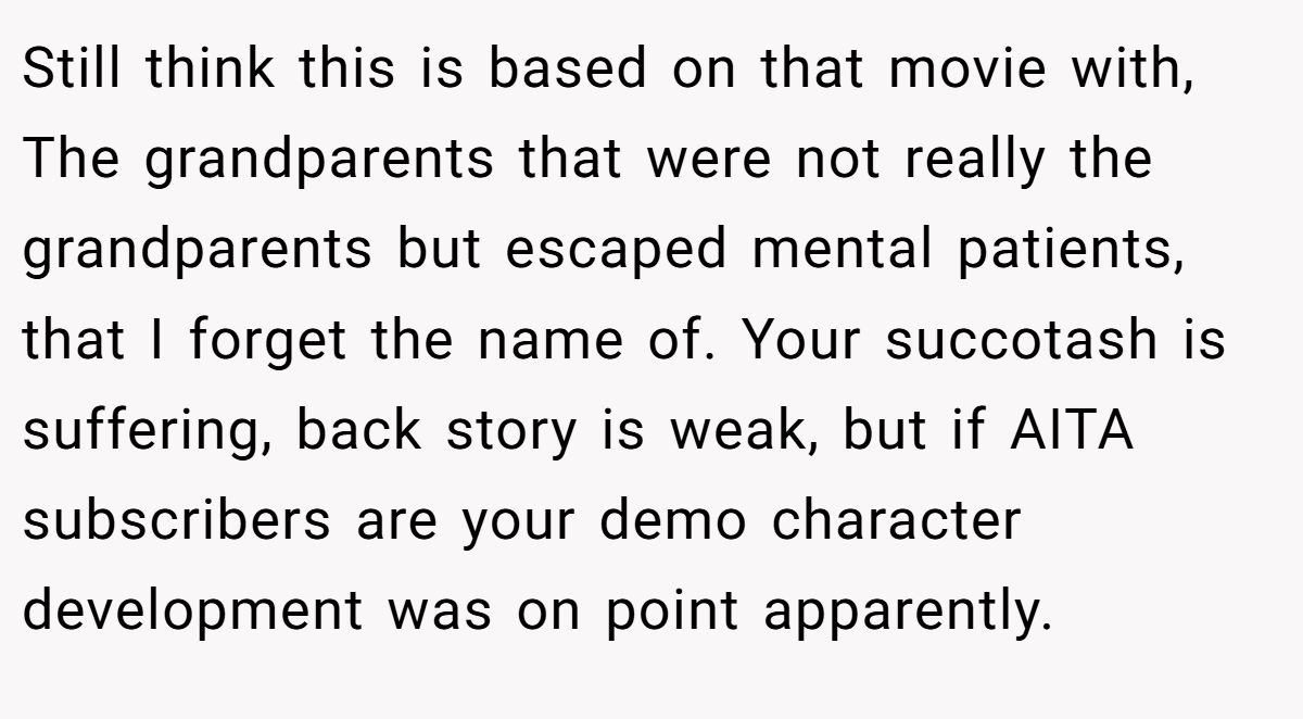 Still think this is based on that movie with, The grandparents that were not really the grandparents but escaped mental patients, that I forget the name of. Your succotash is suffering, back story is weak, but if AITA subscribers are your demo character development was on point apparently.