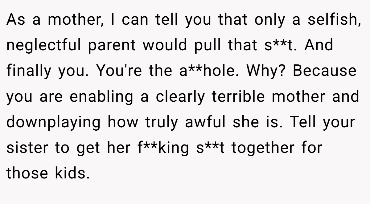 As a mother, I can tell you that only a selfish, neglectful parent would pull that s**t. And finally you. You're the a**hole. Why? Because you are enabling a clearly terrible mother and downplaying how truly awful she is. Tell your sister to get her f**king s**t together for those kids.
