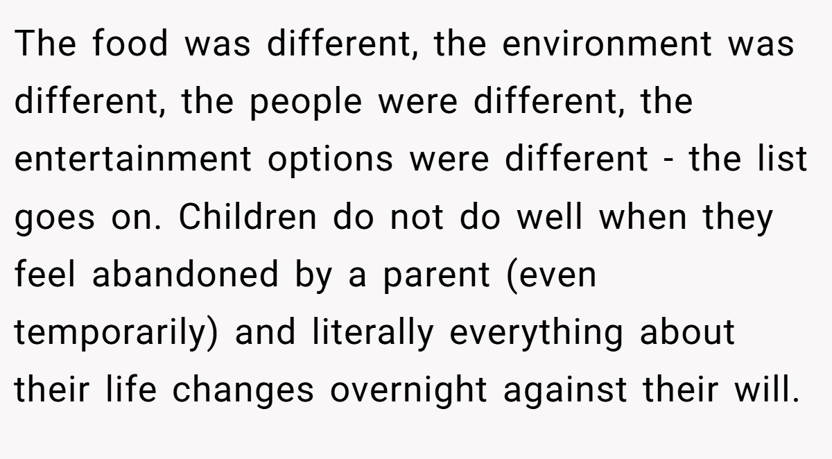 The food was different, the environment was different, the people were different, the entertainment options were different - the list goes on. Children do not do well when they feel abandoned by a parent (even temporarily) and literally everything about their life changes overnight against their will.