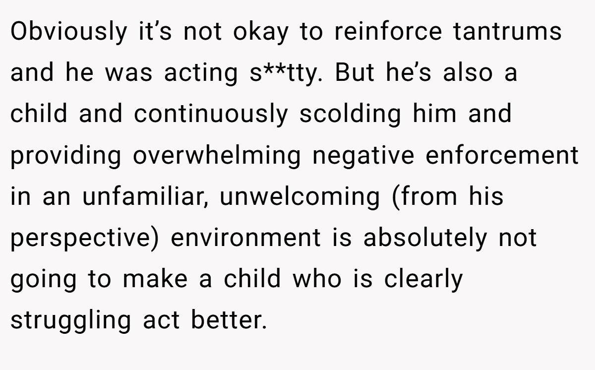 Obviously it’s not okay to reinforce tantrums and he was acting s**tty. But he’s also a child and continuously scolding him and providing overwhelming negative enforcement in an unfamiliar, unwelcoming (from his perspective) environment is absolutely not going to make a child who is clearly struggling act better.