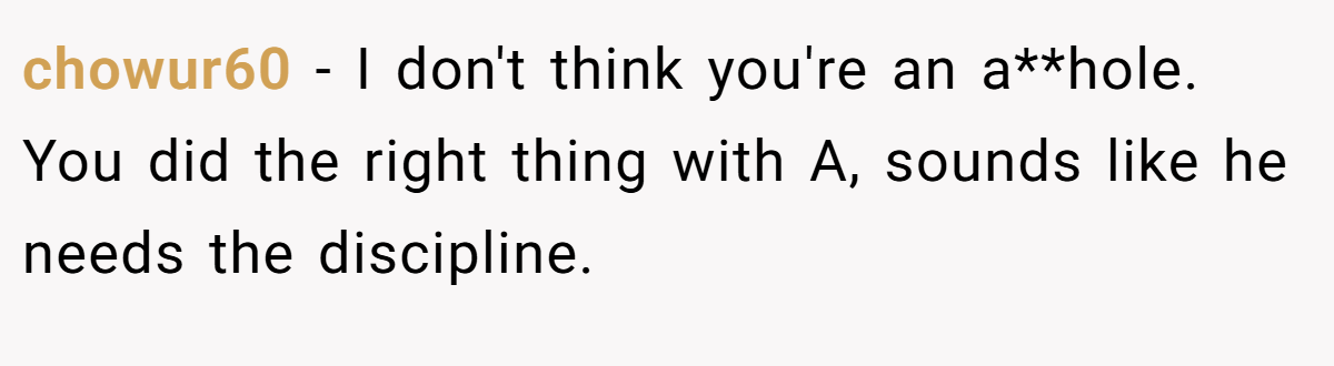 chowur60 − I don't think you're an a**hole. You did the right thing with A, sounds like he needs the discipline.