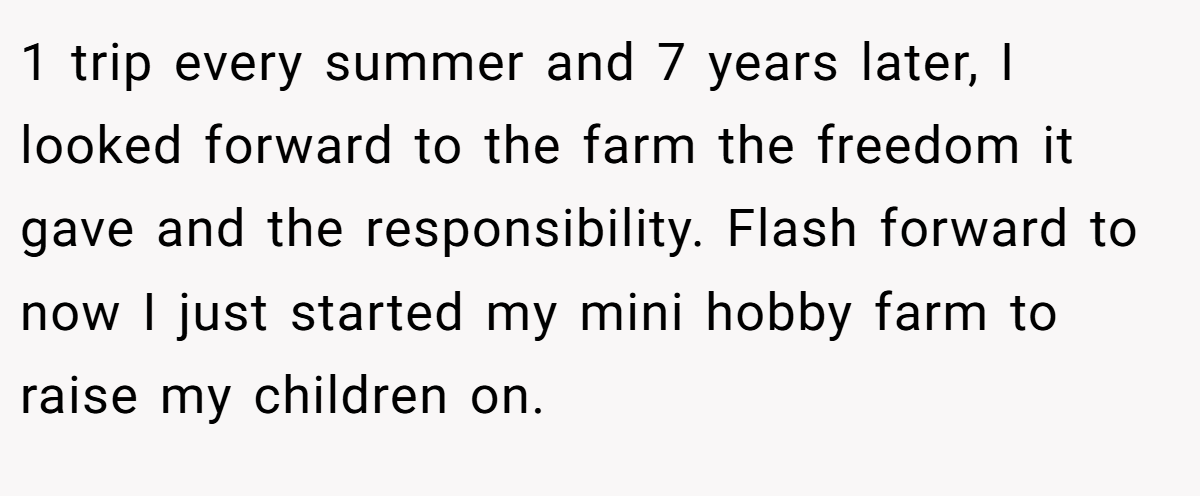 1 trip every summer and 7 years later, I looked forward to the farm the freedom it gave and the responsibility. Flash forward to now I just started my mini hobby farm to raise my children on.