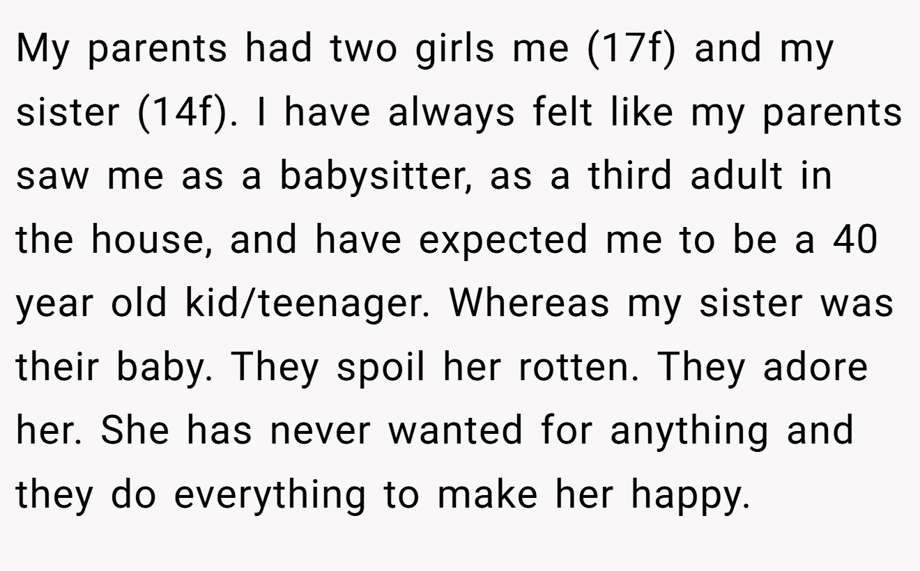 My parents had two girls me (17f) and my sister (14f). I have always felt like my parents saw me as a babysitter, as a third adult in the house, and have expected me to be a 40 year old kid/teenager. Whereas my sister was their baby. They spoil her rotten. They adore her. She has never wanted for anything and they do everything to make her happy.
