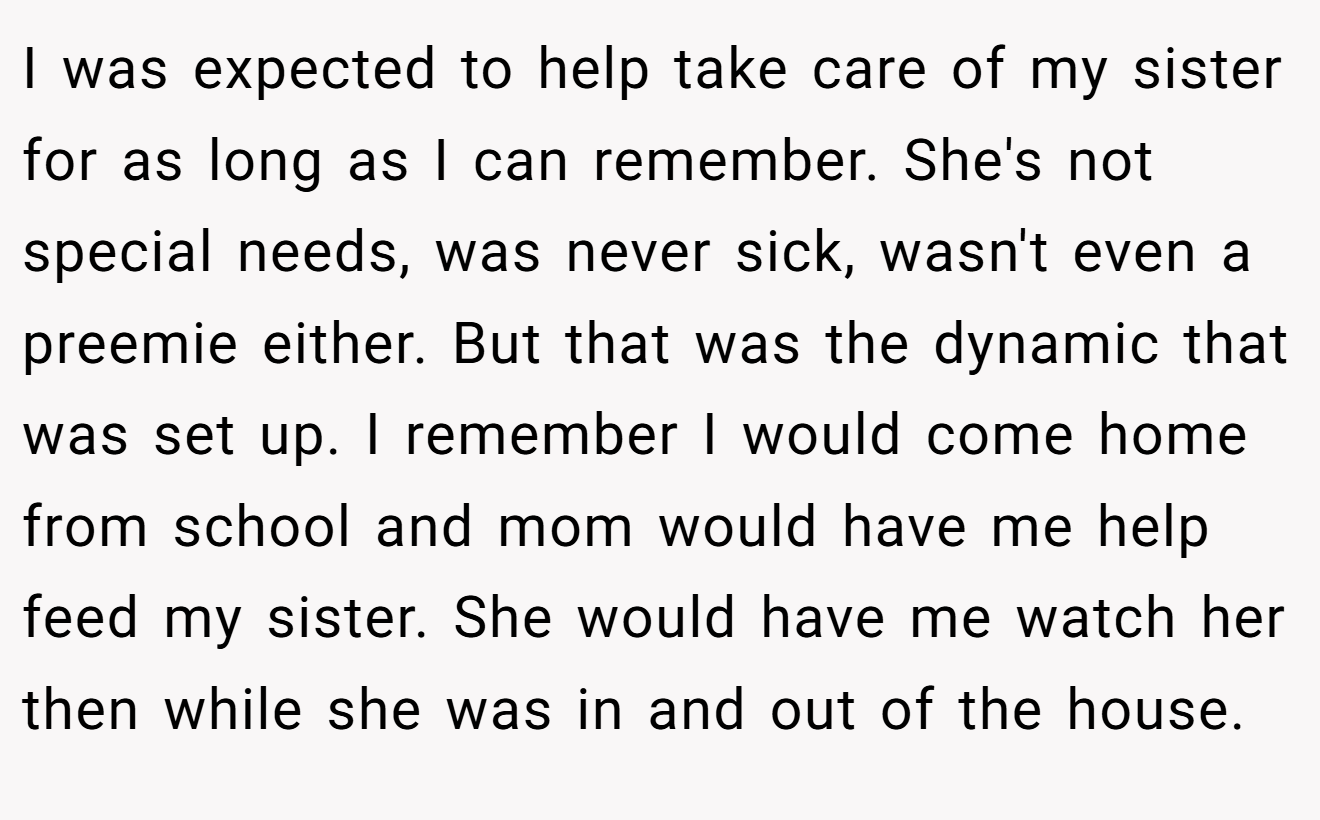 I was expected to help take care of my sister for as long as I can remember. She's not special needs, was never sick, wasn't even a preemie either. But that was the dynamic that was set up. I remember I would come home from school and mom would have me help feed my sister. She would have me watch her then while she was in and out of the house.