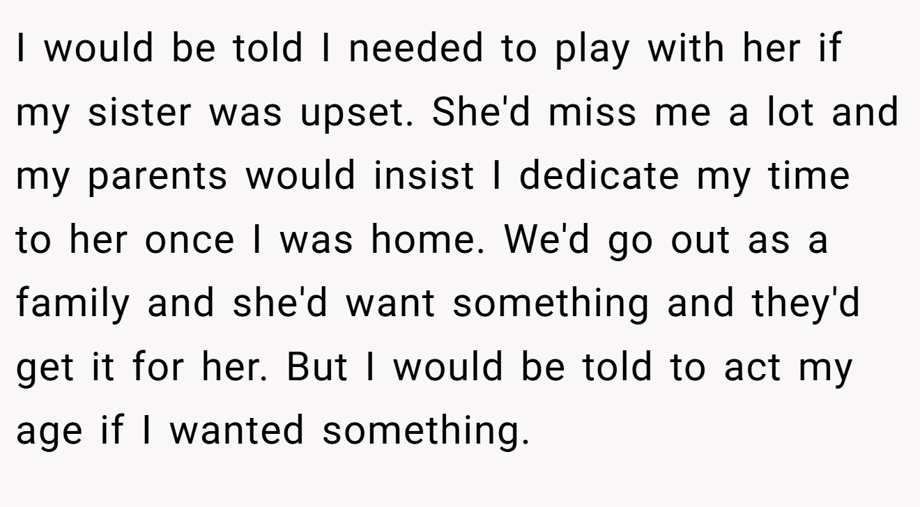 I would be told I needed to play with her if my sister was upset. She'd miss me a lot and my parents would insist I dedicate my time to her once I was home. We'd go out as a family and she'd want something and they'd get it for her. But I would be told to act my age if I wanted something.