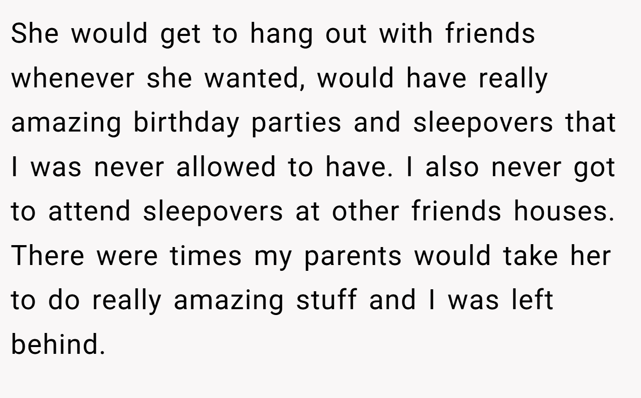 She would get to hang out with friends whenever she wanted, would have really amazing birthday parties and sleepovers that I was never allowed to have. I also never got to attend sleepovers at other friends houses. There were times my parents would take her to do really amazing stuff and I was left behind.