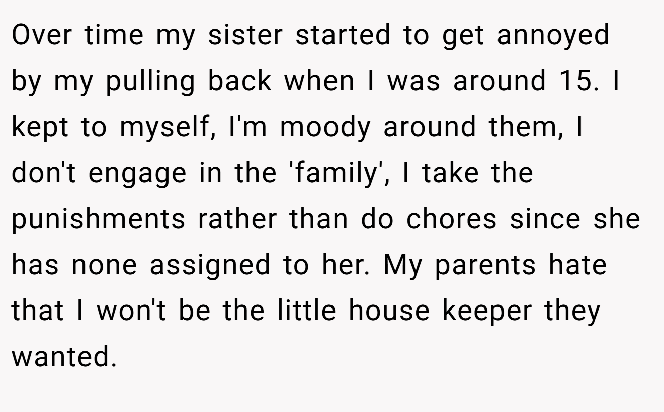 Over time my sister started to get annoyed by my pulling back when I was around 15. I kept to myself, I'm moody around them, I don't engage in the 'family', I take the punishments rather than do chores since she has none assigned to her. My parents hate that I won't be the little house keeper they wanted.