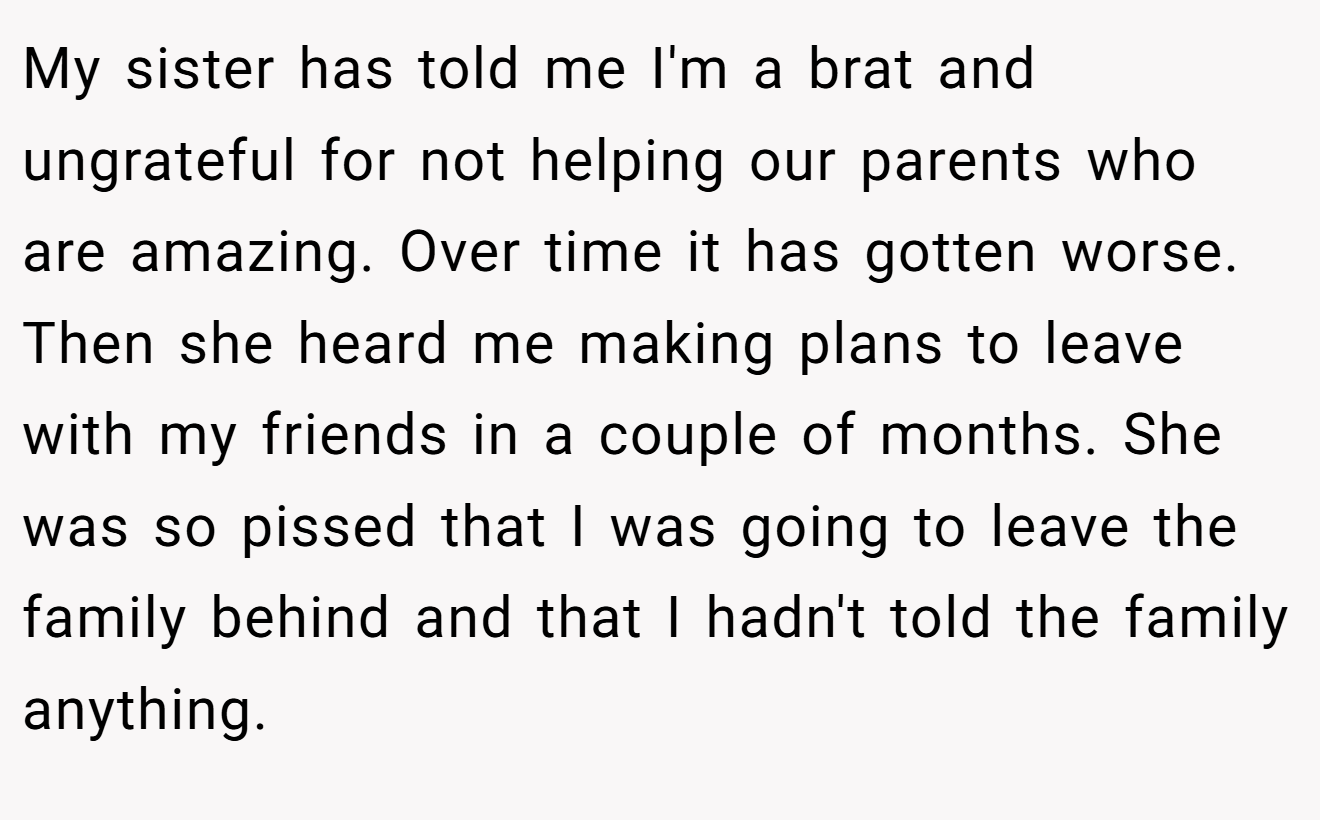 My sister has told me I'm a brat and ungrateful for not helping our parents who are amazing. Over time it has gotten worse. Then she heard me making plans to leave with my friends in a couple of months. She was so pissed that I was going to leave the family behind and that I hadn't told the family anything.