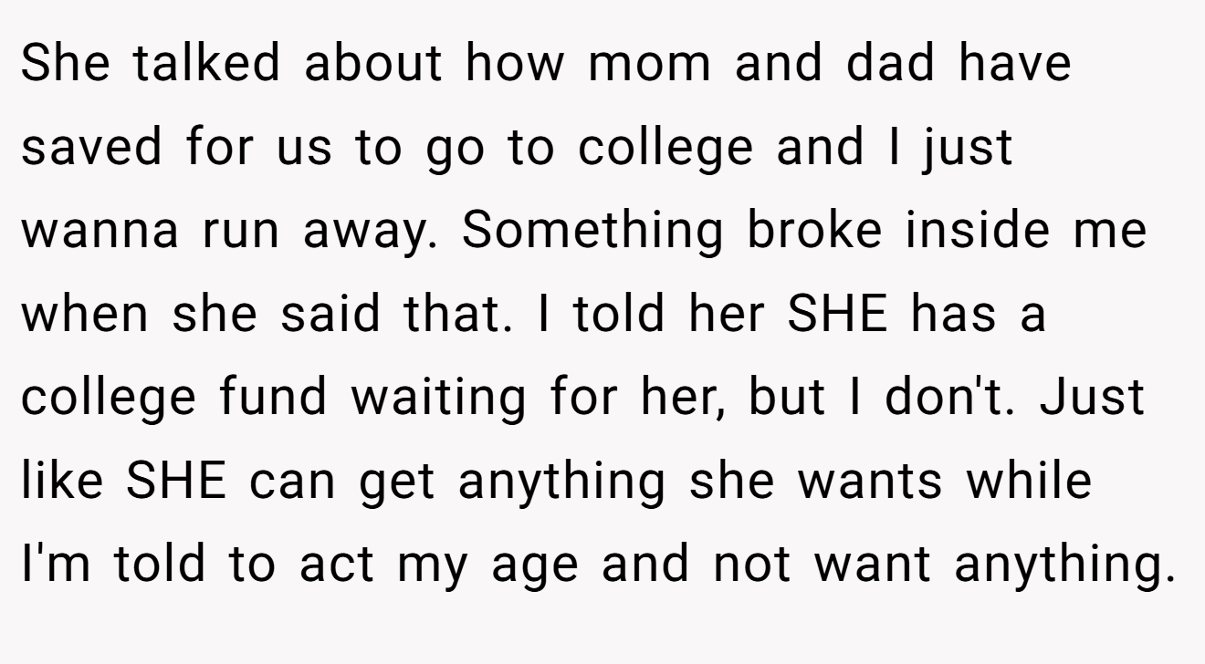 She talked about how mom and dad have saved for us to go to college and I just wanna run away. Something broke inside me when she said that. I told her SHE has a college fund waiting for her, but I don't. Just like SHE can get anything she wants while I'm told to act my age and not want anything.