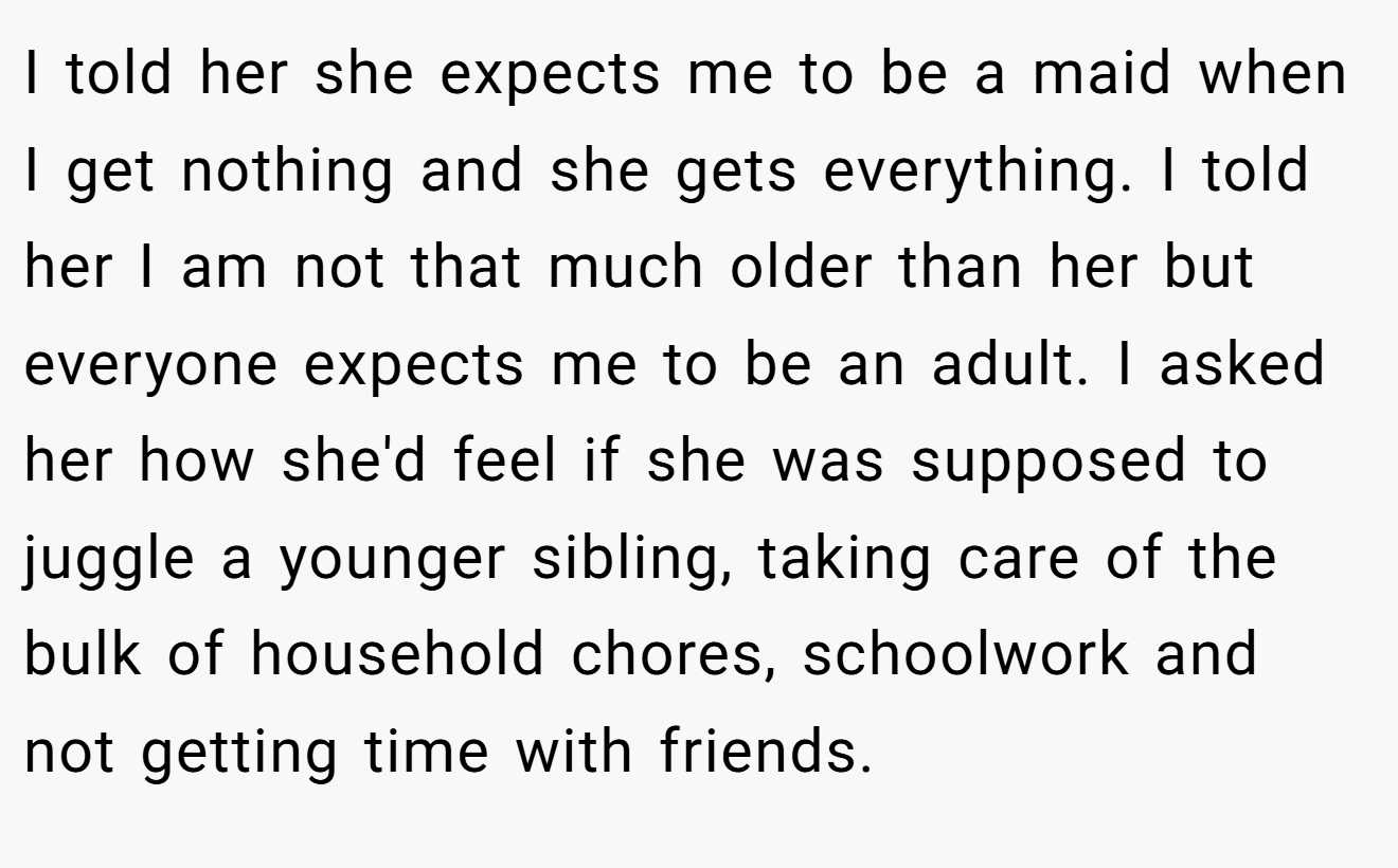 I told her she expects me to be a maid when I get nothing and she gets everything. I told her I am not that much older than her but everyone expects me to be an adult. I asked her how she'd feel if she was supposed to juggle a younger sibling, taking care of the bulk of household chores, schoolwork and not getting time with friends.