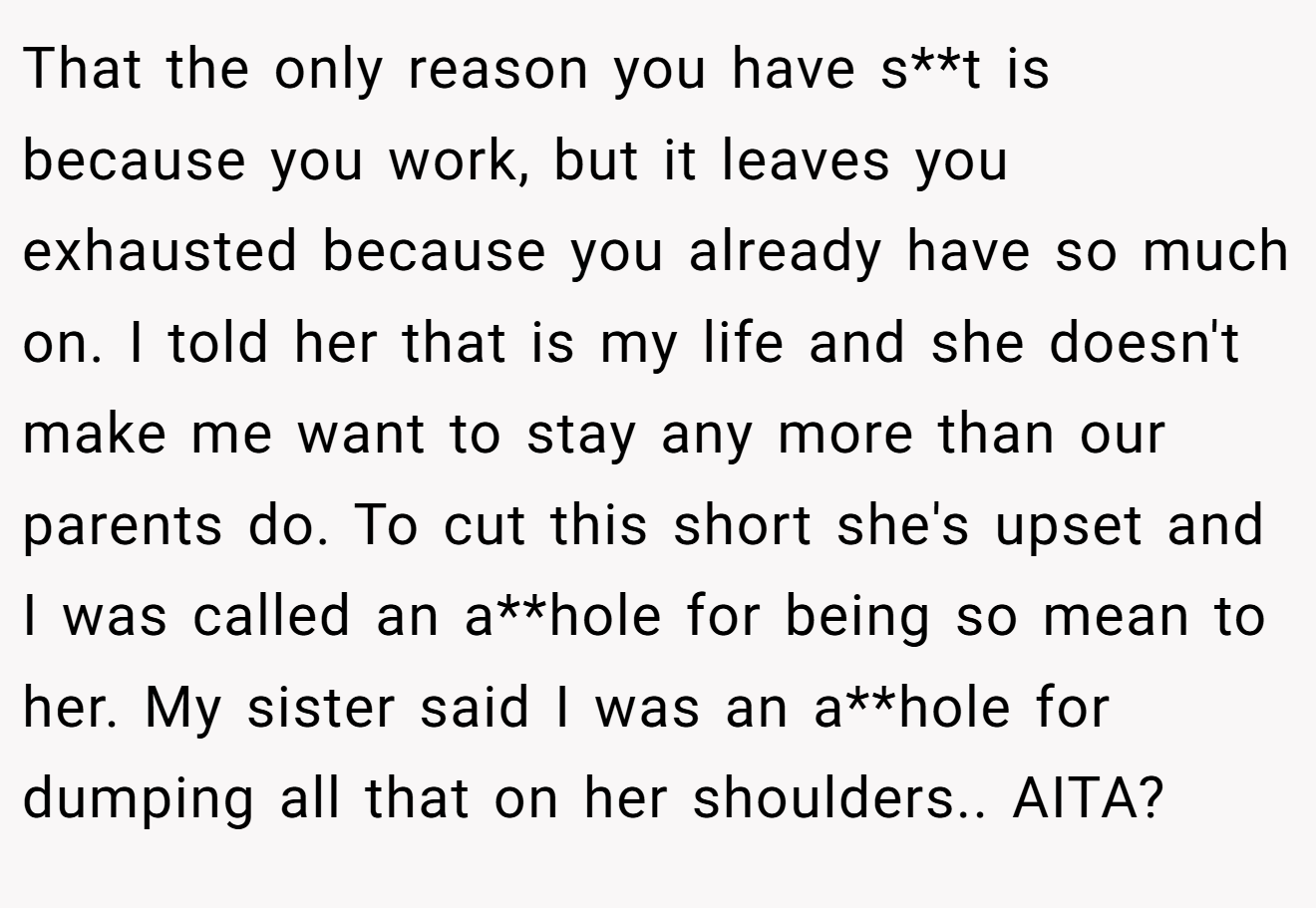 That the only reason you have s**t is because you work, but it leaves you exhausted because you already have so much on. I told her that is my life and she doesn't make me want to stay any more than our parents do. To cut this short she's upset and I was called an a**hole for being so mean to her. My sister said I was an a**hole for dumping all that on her shoulders.. AITA?