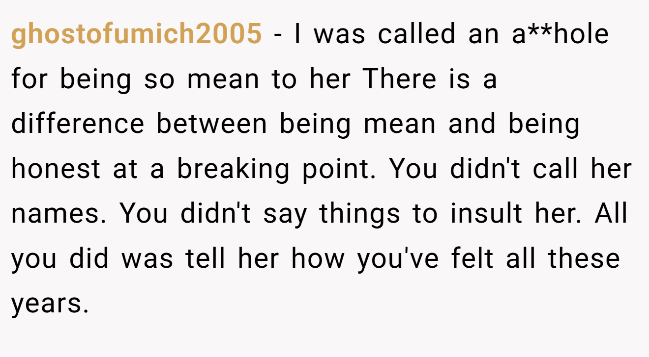 ghostofumich2005 - I was called an a**hole for being so mean to her There is a difference between being mean and being honest at a breaking point. You didn't call her names. You didn't say things to insult her. All you did was tell her how you've felt all these years.