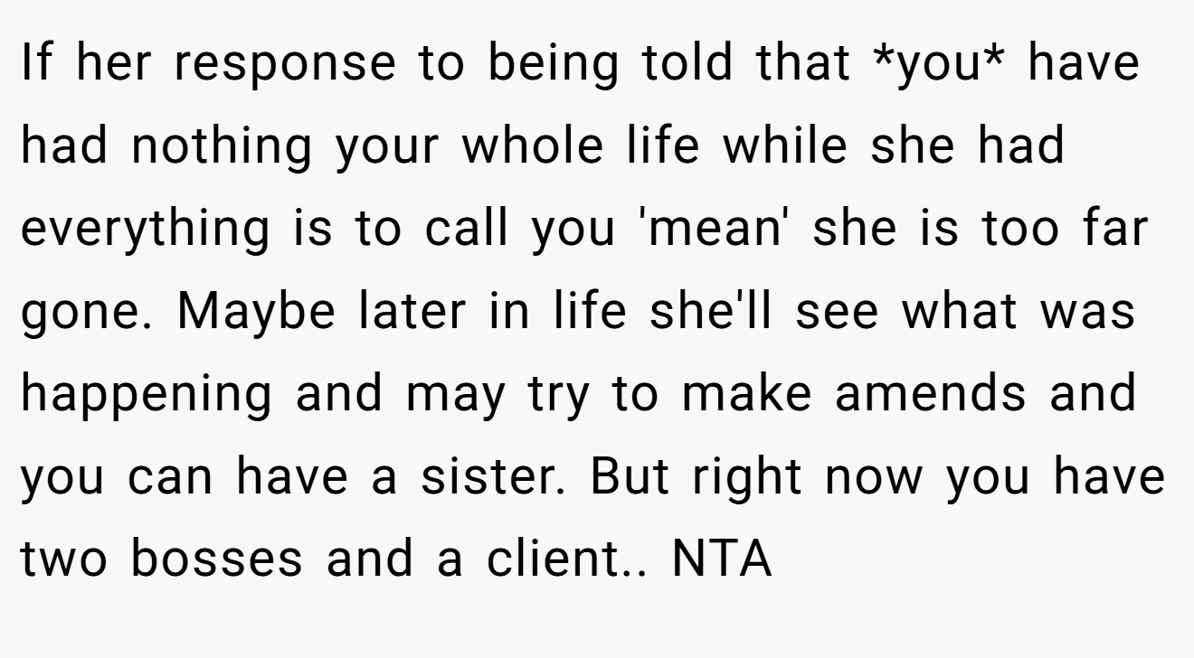 If her response to being told that *you* have had nothing your whole life while she had everything is to call you 'mean' she is too far gone. Maybe later in life she'll see what was happening and may try to make amends and you can have a sister. But right now you have two bosses and a client.. NTA