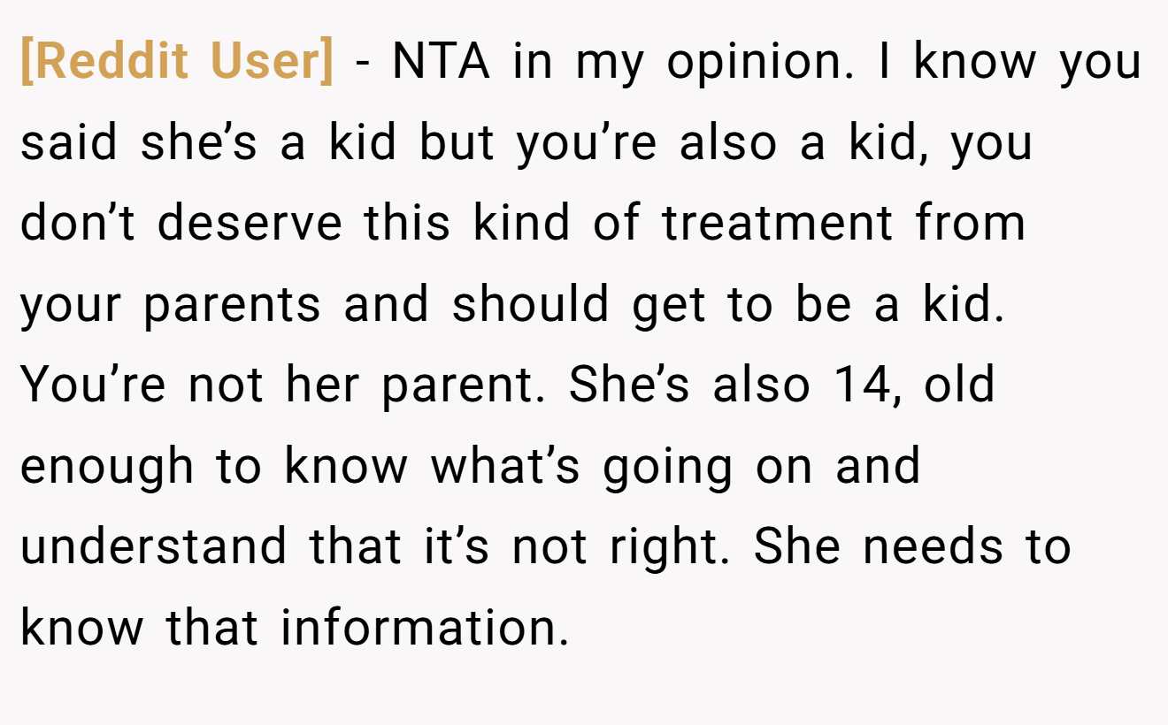 [Reddit User] - NTA in my opinion. I know you said she’s a kid but you’re also a kid, you don’t deserve this kind of treatment from your parents and should get to be a kid. You’re not her parent. She’s also 14, old enough to know what’s going on and understand that it’s not right. She needs to know that information.