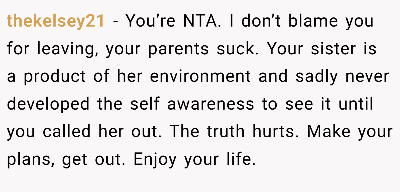 thekelsey21 - You’re NTA. I don’t blame you for leaving, your parents suck. Your sister is a product of her environment and sadly never developed the self awareness to see it until you called her out. The truth hurts. Make your plans, get out. Enjoy your life.