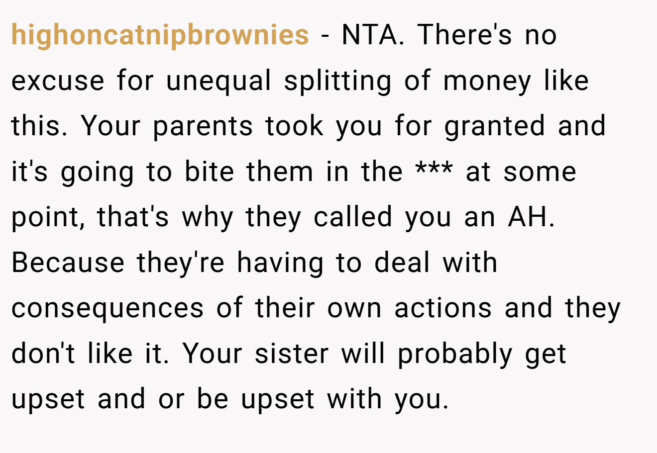 highoncatnipbrownies - NTA. There's no excuse for unequal splitting of money like this. Your parents took you for granted and it's going to bite them in the *** at some point, that's why they called you an AH. Because they're having to deal with consequences of their own actions and they don't like it. Your sister will probably get upset and or be upset with you.