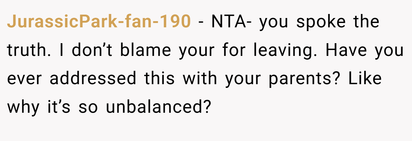 JurassicPark-fan-190 - NTA- you spoke the truth. I don’t blame your for leaving. Have you ever addressed this with your parents? Like why it’s so unbalanced?