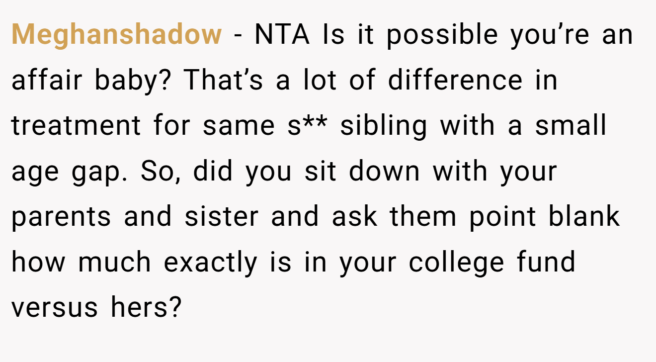 Meghanshadow - NTA Is it possible you’re an affair baby? That’s a lot of difference in treatment for same s** sibling with a small age gap. So, did you sit down with your parents and sister and ask them point blank how much exactly is in your college fund versus hers?
