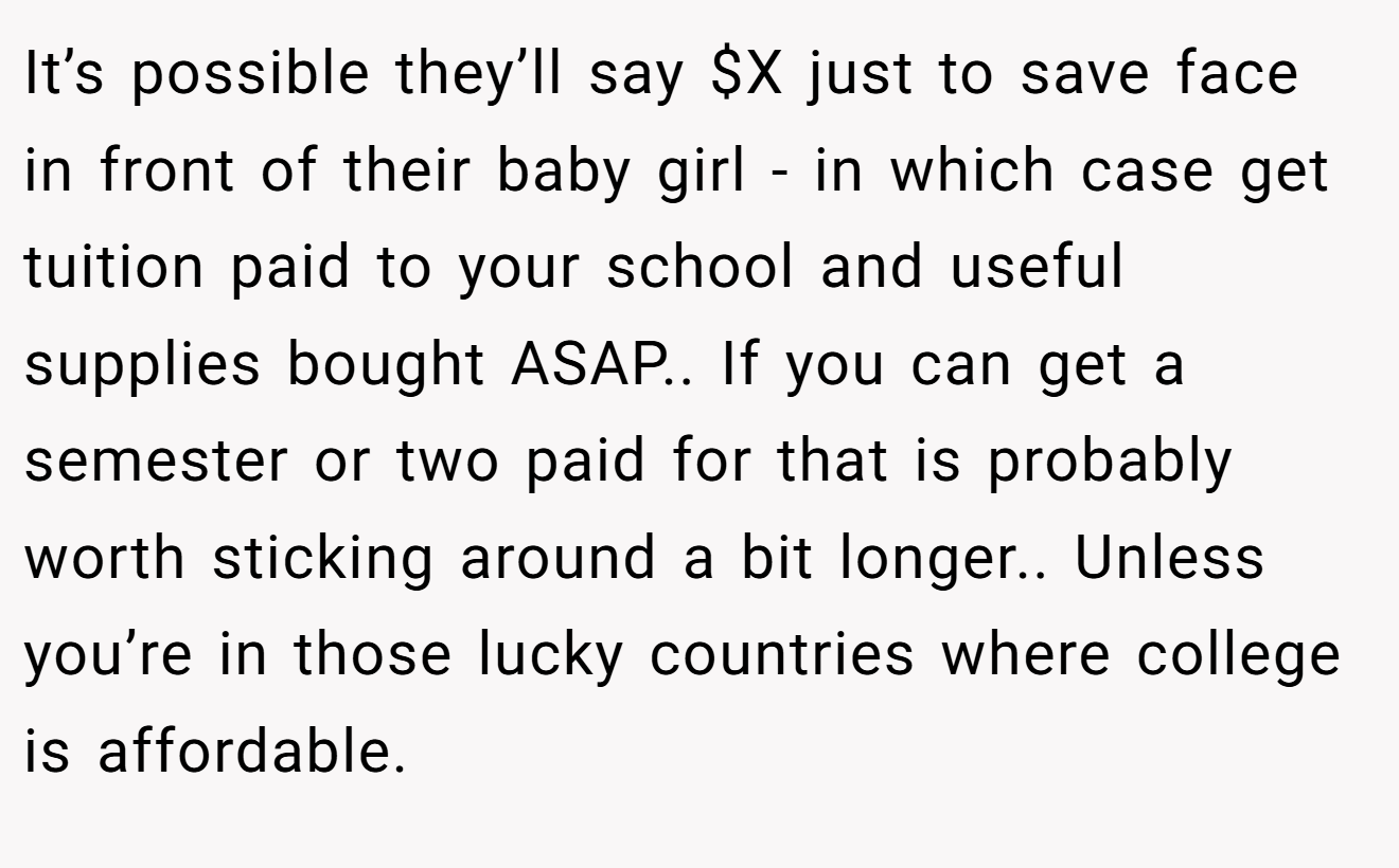 It’s possible they’ll say $X just to save face in front of their baby girl - in which case get tuition paid to your school and useful supplies bought ASAP.. If you can get a semester or two paid for that is probably worth sticking around a bit longer.. Unless you’re in those lucky countries where college is affordable.