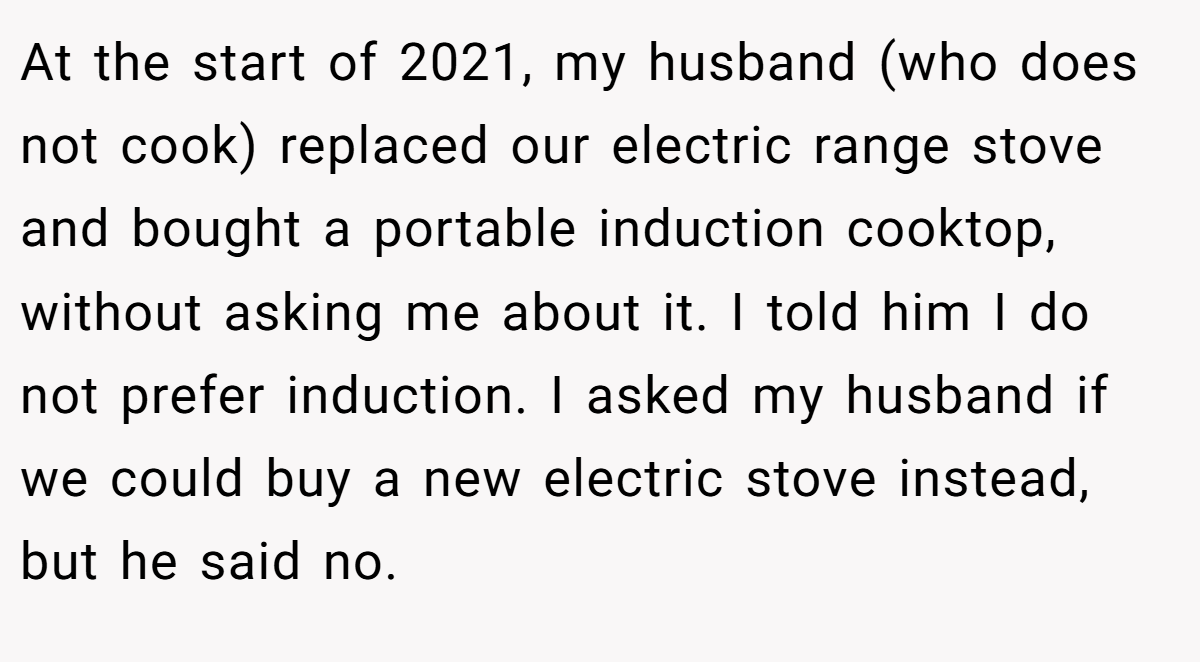 At the start of 2021, my husband (who does not cook) replaced our electric range stove and bought a portable induction cooktop, without asking me about it. I told him I do not prefer induction. I asked my husband if we could buy a new electric stove instead, but he said no.