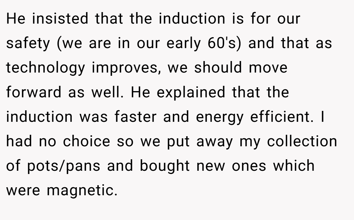 He insisted that the induction is for our safety (we are in our early 60's) and that as technology improves, we should move forward as well. He explained that the induction was faster and energy efficient. I had no choice so we put away my collection of pots/pans and bought new ones which were magnetic.