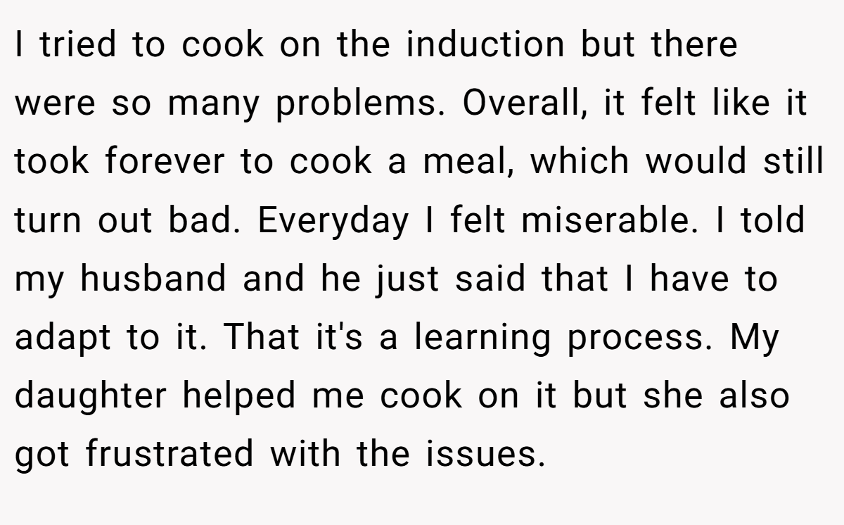 I tried to cook on the induction but there were so many problems. Overall, it felt like it took forever to cook a meal, which would still turn out bad. Everyday I felt miserable. I told my husband and he just said that I have to adapt to it. That it's a learning process. My daughter helped me cook on it but she also got frustrated with the issues.