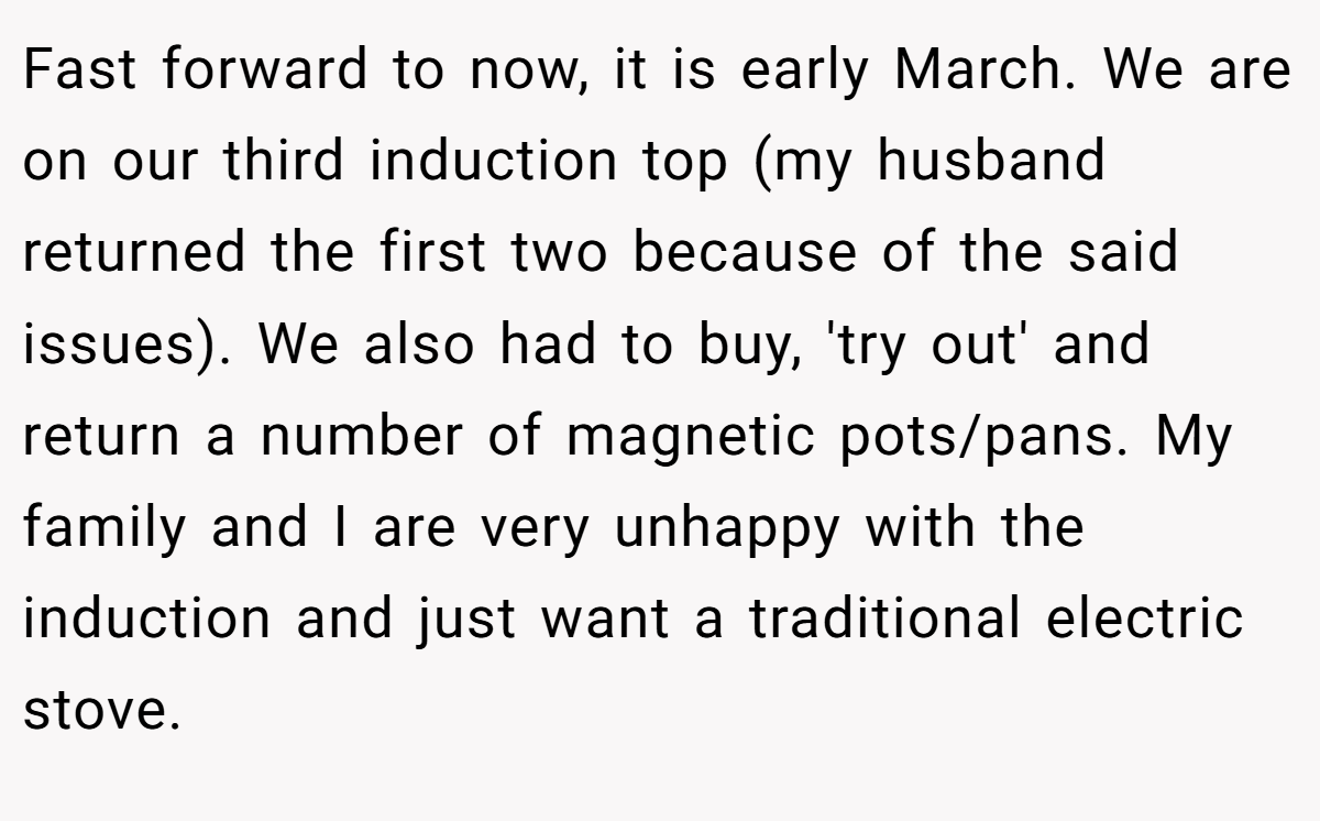 Fast forward to now, it is early March. We are on our third induction top (my husband returned the first two because of the said issues). We also had to buy, 'try out' and return a number of magnetic pots/pans. My family and I are very unhappy with the induction and just want a traditional electric stove.