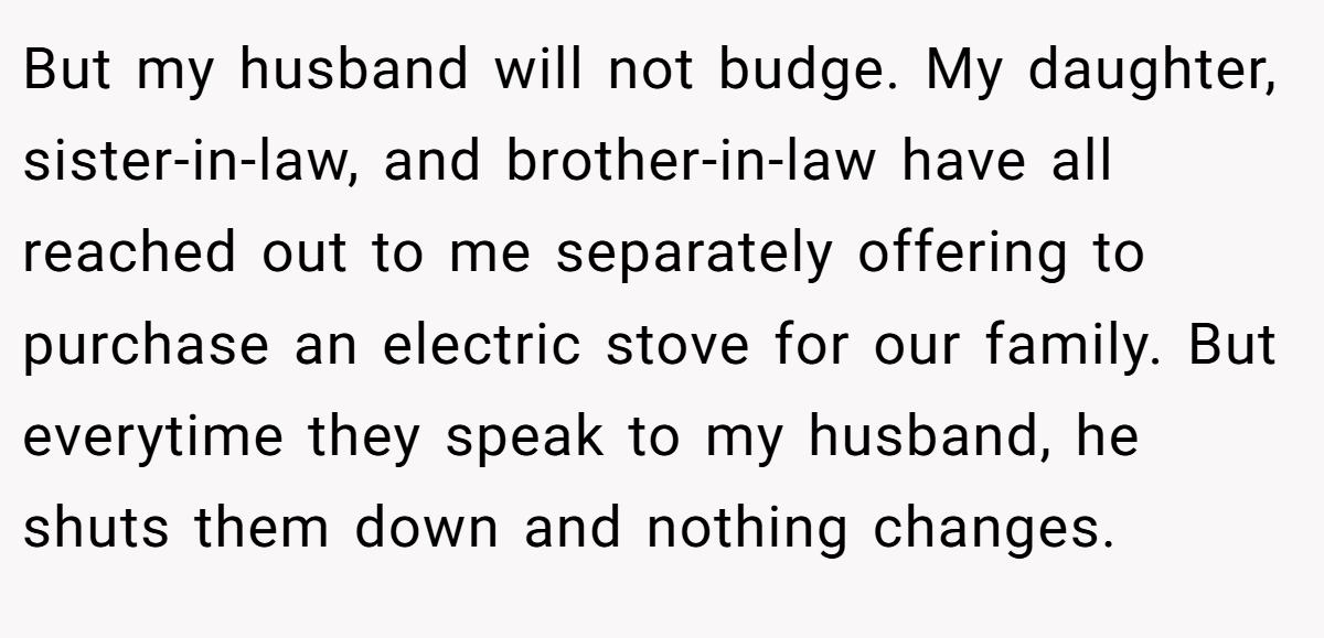 But my husband will not budge. My daughter, sister-in-law, and brother-in-law have all reached out to me separately offering to purchase an electric stove for our family. But everytime they speak to my husband, he shuts them down and nothing changes.