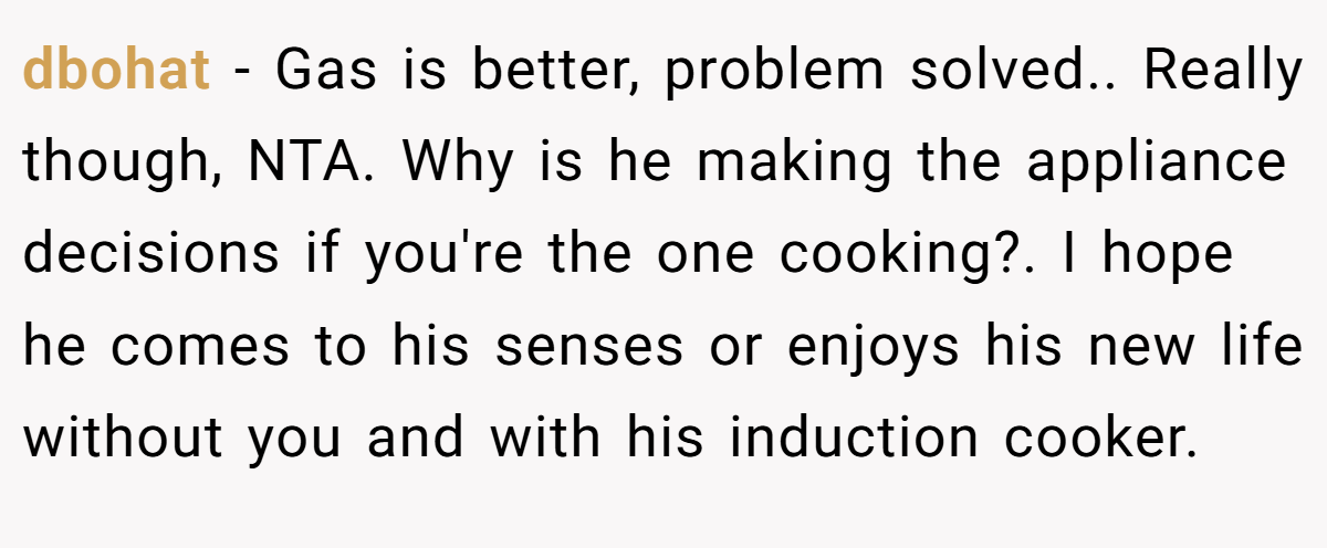 dbohat - Gas is better, problem solved.. Really though, NTA. Why is he making the appliance decisions if you're the one cooking?. I hope he comes to his senses or enjoys his new life without you and with his induction cooker.