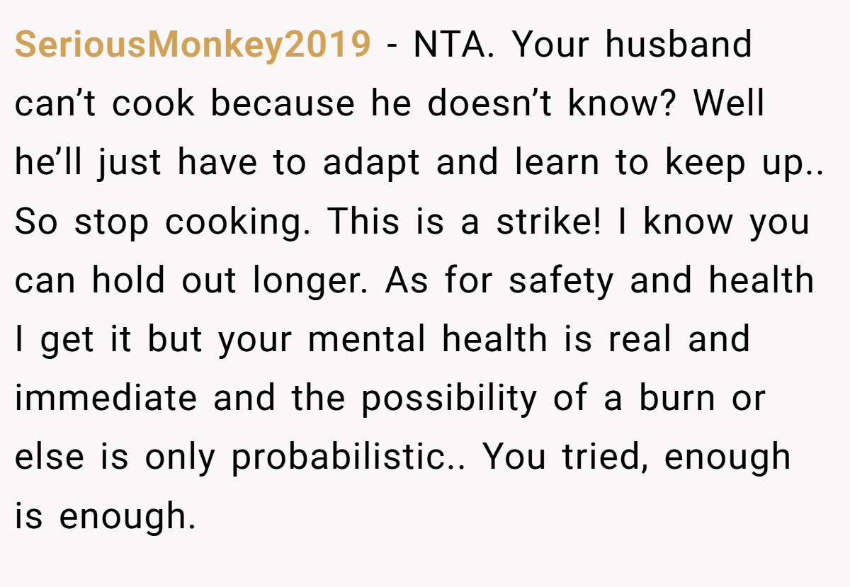 SeriousMonkey2019 - NTA. Your husband can’t cook because he doesn’t know? Well he’ll just have to adapt and learn to keep up.. So stop cooking. This is a strike! I know you can hold out longer. As for safety and health I get it but your mental health is real and immediate and the possibility of a burn or else is only probabilistic.. You tried, enough is enough.