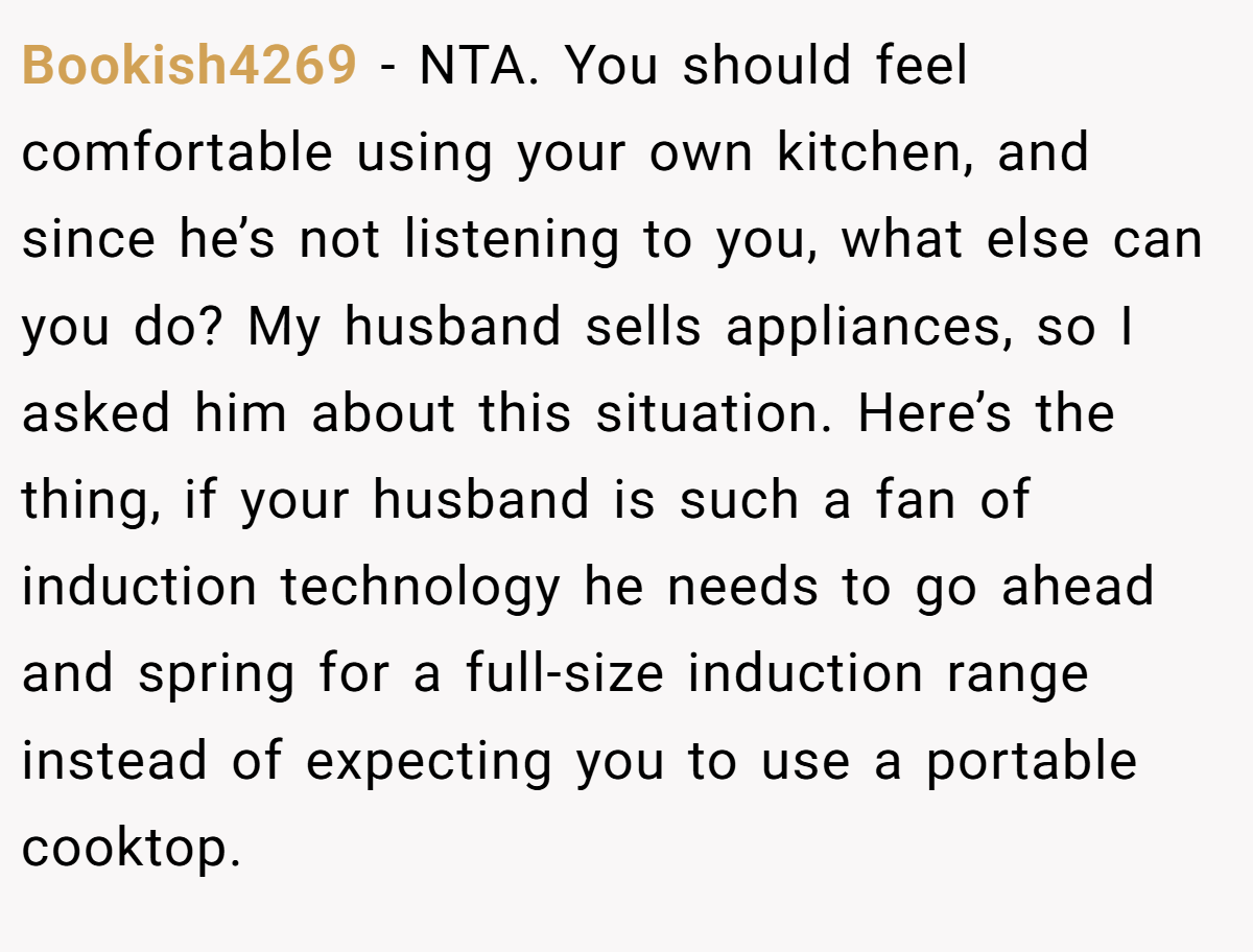 Bookish4269 - NTA. You should feel comfortable using your own kitchen, and since he’s not listening to you, what else can you do? My husband sells appliances, so I asked him about this situation. Here’s the thing, if your husband is such a fan of induction technology he needs to go ahead and spring for a full-size induction range instead of expecting you to use a portable cooktop.