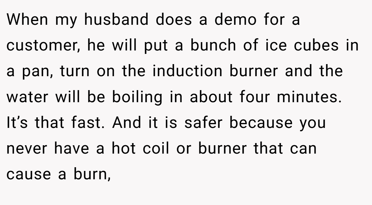 When my husband does a demo for a customer, he will put a bunch of ice cubes in a pan, turn on the induction burner and the water will be boiling in about four minutes. It’s that fast. And it is safer because you never have a hot coil or burner that can cause a burn,