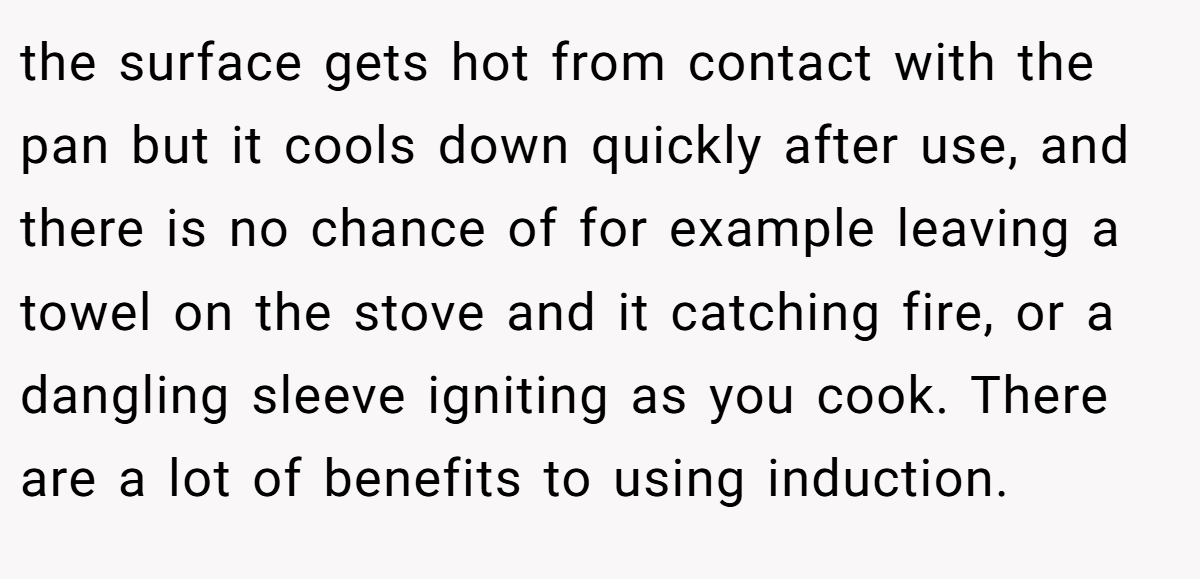 the surface gets hot from contact with the pan but it cools down quickly after use, and there is no chance of for example leaving a towel on the stove and it catching fire, or a dangling sleeve igniting as you cook. There are a lot of benefits to using induction.