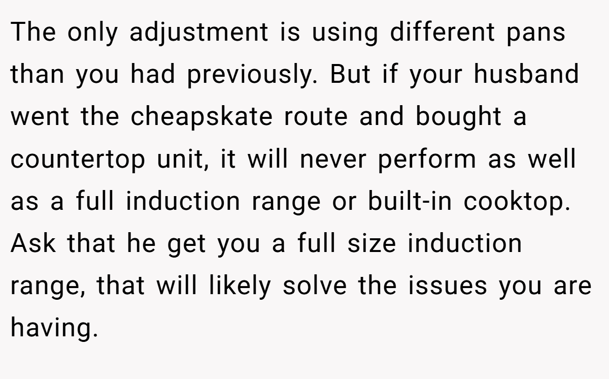 The only adjustment is using different pans than you had previously. But if your husband went the cheapskate route and bought a countertop unit, it will never perform as well as a full induction range or built-in cooktop. Ask that he get you a full size induction range, that will likely solve the issues you are having.