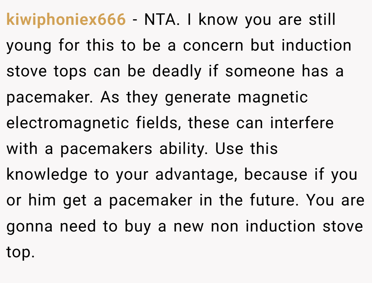 kiwiphoniex666 - NTA. I know you are still young for this to be a concern but induction stove tops can be deadly if someone has a pacemaker. As they generate magnetic electromagnetic fields, these can interfere with a pacemakers ability. Use this knowledge to your advantage, because if you or him get a pacemaker in the future. You are gonna need to buy a new non induction stove top.