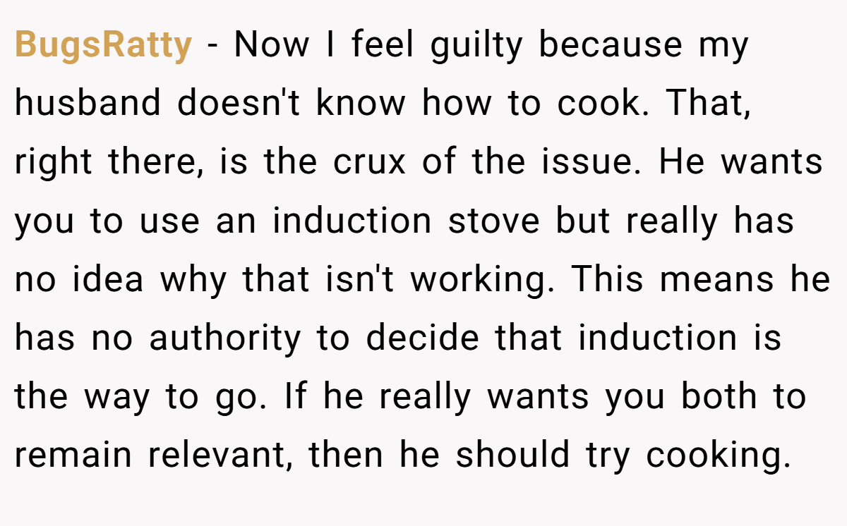 BugsRatty - Now I feel guilty because my husband doesn't know how to cook. That, right there, is the crux of the issue. He wants you to use an induction stove but really has no idea why that isn't working. This means he has no authority to decide that induction is the way to go. If he really wants you both to remain relevant, then he should try cooking.