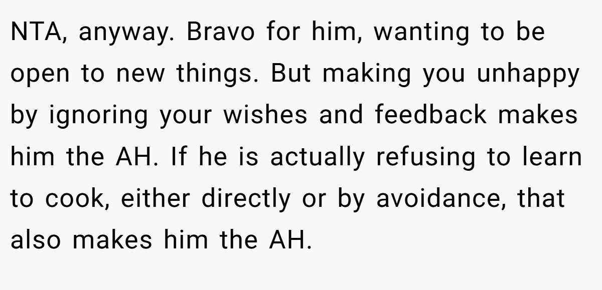 NTA, anyway. Bravo for him, wanting to be open to new things. But making you unhappy by ignoring your wishes and feedback makes him the AH. If he is actually refusing to learn to cook, either directly or by avoidance, that also makes him the AH.