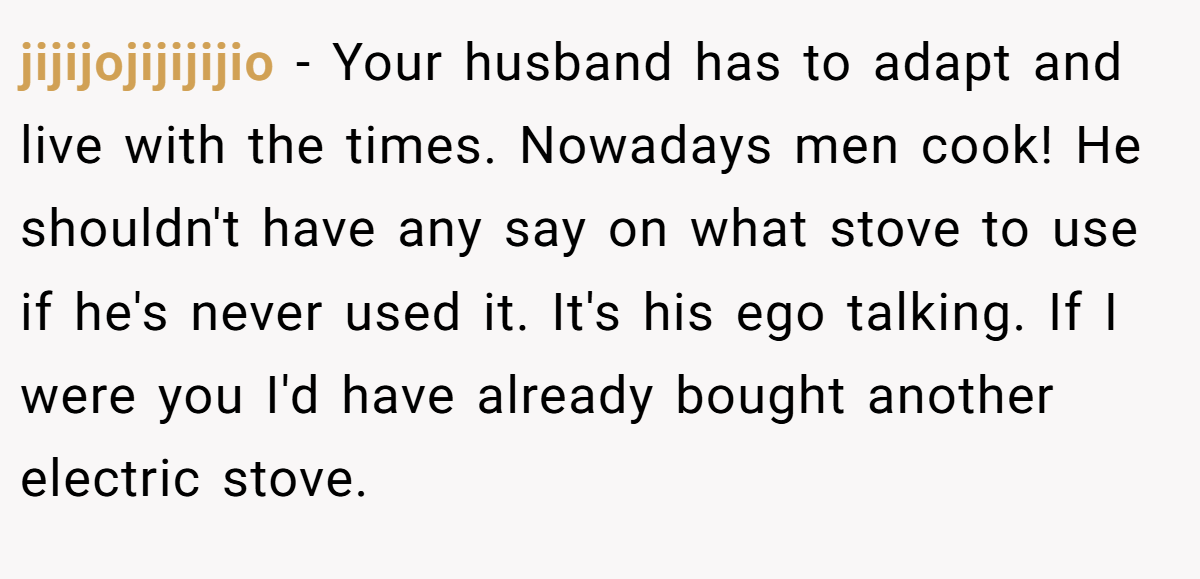 jijijojijijijio - Your husband has to adapt and live with the times. Nowadays men cook! He shouldn't have any say on what stove to use if he's never used it. It's his ego talking. If I were you I'd have already bought another electric stove.