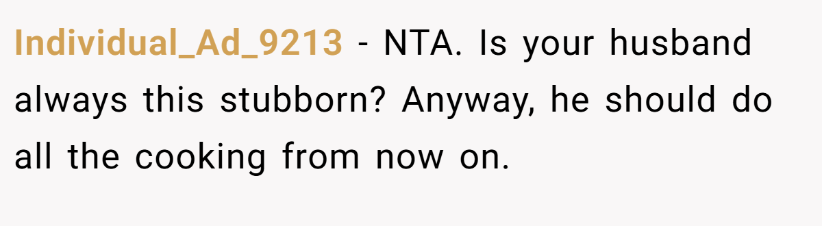 Individual_Ad_9213 - NTA. Is your husband always this stubborn? Anyway, he should do all the cooking from now on.