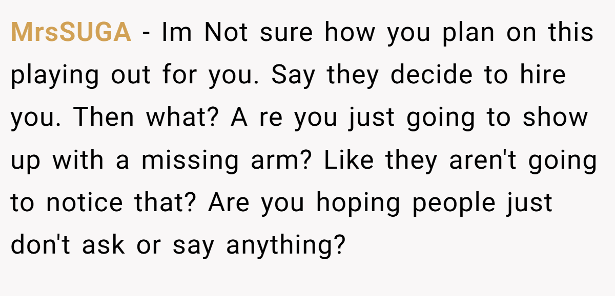 MrsSUGA − Im Not sure how you plan on this playing out for you. Say they decide to hire you. Then what? A re you just going to show up with a missing arm? Like they aren't going to notice that? Are you hoping people just don't ask or say anything?