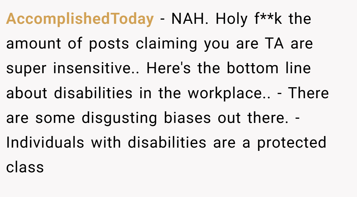 AccomplishedToday − NAH. Holy f**k the amount of posts claiming you are TA are super insensitive.. Here's the bottom line about disabilities in the workplace.. - There are some disgusting biases out there. - Individuals with disabilities are a protected class