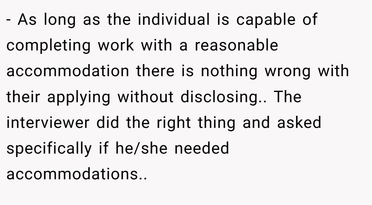 - As long as the individual is capable of completing work with a reasonable accommodation there is nothing wrong with their applying without disclosing.. The interviewer did the right thing and asked specifically if he/she needed accommodations..