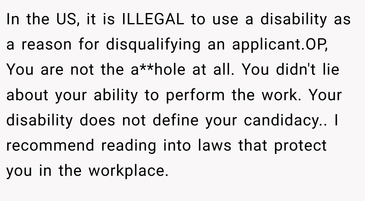 In the US, it is ILLEGAL to use a disability as a reason for disqualifying an applicant.OP, You are not the a**hole at all. You didn't lie about your ability to perform the work. Your disability does not define your candidacy.. I recommend reading into laws that protect you in the workplace.