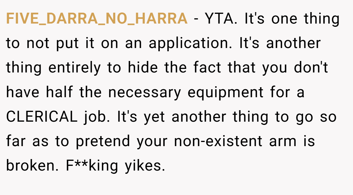 FIVE_DARRA_NO_HARRA − YTA. It's one thing to not put it on an application. It's another thing entirely to hide the fact that you don't have half the necessary equipment for a CLERICAL job. It's yet another thing to go so far as to pretend your non-existent arm is broken. F**king yikes.