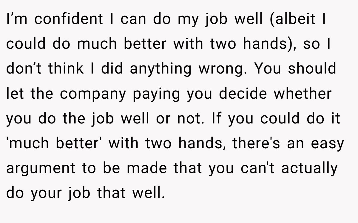 I’m confident I can do my job well (albeit I could do much better with two hands), so I don’t think I did anything wrong. You should let the company paying you decide whether you do the job well or not. If you could do it 'much better' with two hands, there's an easy argument to be made that you can't actually do your job that well.