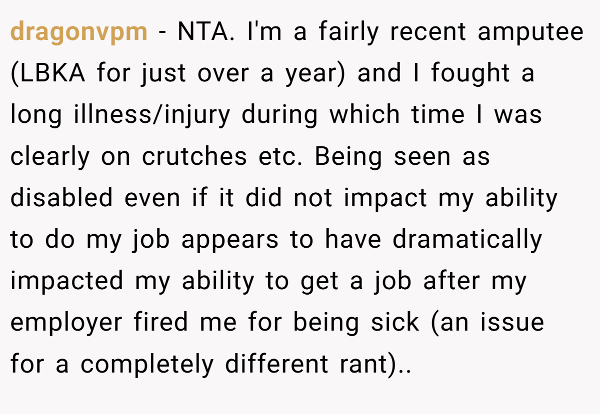 dragonvpm − NTA. ​I'm a fairly recent amputee (LBKA for just over a year) and I fought a long illness/injury during which time I was clearly on crutches etc. Being seen as disabled even if it did not impact my ability to do my job appears to have dramatically impacted my ability to get a job after my employer fired me for being sick (an issue for a completely different rant).. ​